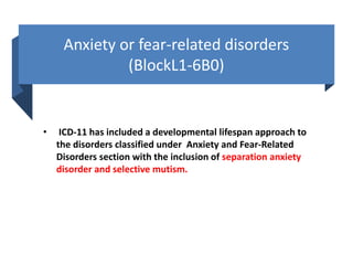Anxiety or fear-related disorders
(BlockL1-6B0)
• ICD-11 has included a developmental lifespan approach to
the disorders classified under Anxiety and Fear-Related
Disorders section with the inclusion of separation anxiety
disorder and selective mutism.
 