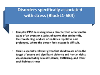 Disorders specifically associated
with stress (BlockL1-6B4)
• Complex PTSD is envisaged as a disorder that occurs in the
wake of an event or a series of events that are horrific,
life-threatening, and are often times repetitive and
prolonged, where the person feels escape is difficult.
• This is especially relevant given that children are often the
target of severe and significant violence and human rights
violations including sexual violence, trafficking, and other
such heinous crimes
 