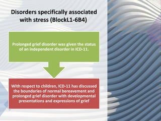 Disorders specifically associated
with stress (BlockL1-6B4)
With respect to children, ICD-11 has discussed
the boundaries of normal bereavement and
prolonged grief disorder with developmental
presentations and expressions of grief
Prolonged grief disorder was given the status
of an independent disorder in ICD-11.
 