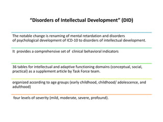 “Disorders of Intellectual Development” (DID)
The notable change is renaming of mental retardation and disorders
of psychological development of ICD-10 to disorders of intellectual development.
It provides a comprehensive set of clinical behavioral indicators
36 tables for intellectual and adaptive functioning domains (conceptual, social,
practical) as a supplement article by Task Force team.
organized according to age groups (early childhood, childhood/ adolescence, and
adulthood)
four levels of severity (mild, moderate, severe, profound).
 