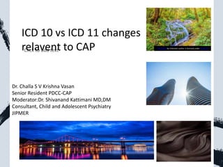 ICD 10 vs ICD 11 changes
relavent to CAP This Photo by Unknown author is licensed under CC BY-SA.
Dr. Challa S V Krishna Vasan
Senior Resident PDCC-CAP
Moderator:Dr. Shivanand Kattimani MD,DM
Consultant, Child and Adolescent Psychiatry
JIPMER
 