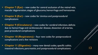  Chapter 7 (Eye) – new codes for central occlusion of the retinal vein,
macular degeneration,stages of glaucoma,hemorrhage and hematomas
 Chapter 8 (Ear) – new codes for tinnitus and postprocedural
complications
 Chapter 9 (Circulatory) – new codes for cerebral infarction,deficits
due to hemorrhage and cardiovascular disease, dissection of arteries,
post-procedural complications
 Chapter 10 (Respiratory) – four new codes for postprocedural
complications and a few revisions
 Chapter 11 (Digestive) – many new dental codes, specific colitis,
intestinal infections,pancreatitis,and postprocedural complications 13
 