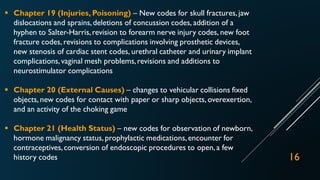  Chapter 19 (Injuries, Poisoning) – New codes for skull fractures,jaw
dislocations and sprains,deletions of concussion codes, addition of a
hyphen to Salter-Harris,revision to forearm nerve injury codes, new foot
fracture codes, revisions to complications involving prosthetic devices,
new stenosis of cardiac stent codes, urethral catheter and urinary implant
complications,vaginal mesh problems,revisions and additions to
neurostimulator complications
 Chapter 20 (External Causes) – changes to vehicular collisions fixed
objects, new codes for contact with paper or sharp objects, overexertion,
and an activity of the choking game
 Chapter 21 (Health Status) – new codes for observation of newborn,
hormone malignancy status, prophylactic medications,encounter for
contraceptives,conversion of endoscopic procedures to open,a few
history codes 16
 
