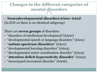 Changes in the different categories of
mental disorders
 Neurodevelopmental disorders 6A00–6A0Z
(In ICD-10 there is no identical subgroup)
There are seven groups of disorders:
 “disorders of intellectual development”(6A00)
 “developmental speech or language disorders” (6A01)
 “autism spectrum disorders” (6A02)
 “developmental learning disorders” (6A03)
 “developmental motor coordination disorder” (6A04)
 “attention deficit hyperactivity disorder” (6A05)
 “stereotyped movement disorder” (6A06).
 