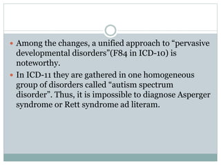  Among the changes, a unified approach to “pervasive
developmental disorders”(F84 in ICD-10) is
noteworthy.
 In ICD-11 they are gathered in one homogeneous
group of disorders called “autism spectrum
disorder”. Thus, it is impossible to diagnose Asperger
syndrome or Rett syndrome ad literam.
 