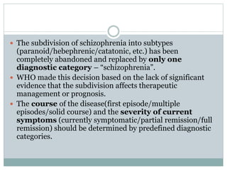  The subdivision of schizophrenia into subtypes
(paranoid/hebephrenic/catatonic, etc.) has been
completely abandoned and replaced by only one
diagnostic category – “schizophrenia”.
 WHO made this decision based on the lack of significant
evidence that the subdivision affects therapeutic
management or prognosis.
 The course of the disease(first episode/multiple
episodes/solid course) and the severity of current
symptoms (currently symptomatic/partial remission/full
remission) should be determined by predefined diagnostic
categories.
 