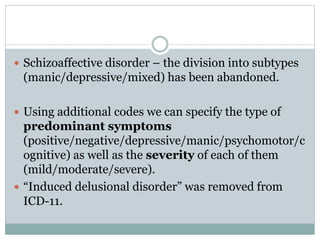  Schizoaffective disorder – the division into subtypes
(manic/depressive/mixed) has been abandoned.
 Using additional codes we can specify the type of
predominant symptoms
(positive/negative/depressive/manic/psychomotor/c
ognitive) as well as the severity of each of them
(mild/moderate/severe).
 “Induced delusional disorder” was removed from
ICD-11.
 