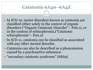 Catatonia 6A40–6A4Z
 In ICD-10, motor disorders known as catatonia are
classified either solely in the context of organic
disorders (“Organic Catatonic Disorder”– F06.1), or
in the context of schizophrenia,(“Catatonic
schizophrenia”– F20.2)
 In ICD-11, catatonia can be classified as associated
with any other mental disorder.
 Catatonia can also be described as a phenomenon
caused by a psychoactive substance.
 “secondary catatonic syndrome” (6E69)
 