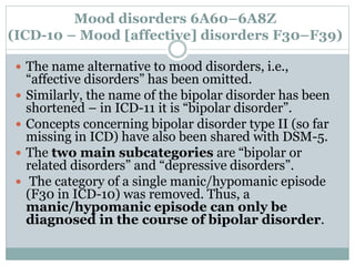 Mood disorders 6A60–6A8Z
(ICD-10 – Mood [affective] disorders F30–F39)
 The name alternative to mood disorders, i.e.,
“affective disorders” has been omitted.
 Similarly, the name of the bipolar disorder has been
shortened – in ICD-11 it is “bipolar disorder”.
 Concepts concerning bipolar disorder type II (so far
missing in ICD) have also been shared with DSM-5.
 The two main subcategories are “bipolar or
related disorders” and “depressive disorders”.
 The category of a single manic/hypomanic episode
(F30 in ICD-10) was removed. Thus, a
manic/hypomanic episode can only be
diagnosed in the course of bipolar disorder.
 