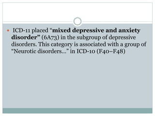  ICD-11 placed “mixed depressive and anxiety
disorder” (6A73) in the subgroup of depressive
disorders. This category is associated with a group of
“Neurotic disorders…” in ICD-10 (F40–F48)
 
