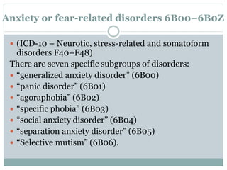 Anxiety or fear-related disorders 6B00–6B0Z
 (ICD-10 – Neurotic, stress-related and somatoform
disorders F40–F48)
There are seven specific subgroups of disorders:
 “generalized anxiety disorder” (6B00)
 “panic disorder” (6B01)
 “agoraphobia” (6B02)
 “specific phobia” (6B03)
 “social anxiety disorder” (6B04)
 “separation anxiety disorder” (6B05)
 “Selective mutism” (6B06).
 