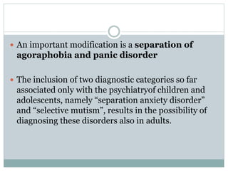  An important modification is a separation of
agoraphobia and panic disorder
 The inclusion of two diagnostic categories so far
associated only with the psychiatryof children and
adolescents, namely “separation anxiety disorder”
and “selective mutism”, results in the possibility of
diagnosing these disorders also in adults.
 