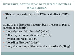 Obsessive-compulsive or related disorders
6B20–6B2Z
 This is a new subchapter in ICD- 11 similar to DSM-
5.
Some of the disorders have not been present in ICD so
far (independently):
 “body dysmorphic disorder” (6B21)
 “olfactory reference disorder” (6B22)
 “hypochondriasis” (6B23)
 “hoarding disorder” (6B24),
 “body-focused repetitive behavior disorders” (6B25).
 
