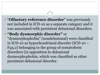  “Olfactory reference disorder” was previously
not included in ICD-10 as a separate category and it
was associated with persistent delusional disorders.
 “Body dysmorphic disorder” or
“dysmorphophobia” (nondelusional) were classified
in ICD-10 as hypochondriacal disorder (ICD-10 –
F45.2) belonging to the group of somatoform
disorders (in opposition to delusional
dysmorphophobia, which was classified as other
persistent delusional disorder.
 