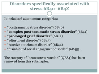 Disorders specifically associated with
stress 6B40–6B4Z
It includes 6 autonomous categories:
 “posttraumatic stress disorder” (6B40)
 “complex post-traumatic stress disorder” (6B41)
 “prolonged grief disorder” (6B42)
 “adjustment disorder” (6B43)
 “reactive attachment disorder” (6B44)
 “disinhibited social engagement disorder” (6B45).
The category of “acute stress reaction” (QE84) has been
removed from this subchapter.
 