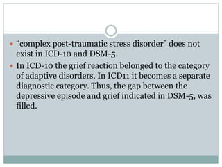  “complex post-traumatic stress disorder” does not
exist in ICD-10 and DSM-5.
 In ICD-10 the grief reaction belonged to the category
of adaptive disorders. In ICD11 it becomes a separate
diagnostic category. Thus, the gap between the
depressive episode and grief indicated in DSM-5, was
filled.
 
