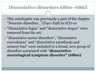 Dissociative disorders 6B60–6B6Z
 This subchapter was previously a part of the chapter
“Neurotic disorders...”(F40–F48) in ICD-10
 “Dissociative fugue” and “dissociative stupor” were
removed from the set.
 “dissociative motor disorders”, “dissociative
convulsions” and “dissociative anesthesia and
sensory loss” were included in a broad, new group of
disorders associated with “dissociative
neurological symptom disorder” (6B60)
 