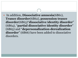  In addition, Dissociative amnesia(6B61),
Trance disorder(6B62), possession trance
disorder(6B63)“dissociative identity disorder”
(6B64), “partial dissociative identity disorder”
(6B65) and “depersonalization-derealization
disorder” (6B66) have been added to dissociative
disorders.
 