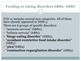 Feeding or eating disorders 6B80–6B8Z
ICD-11 includes several new categories. All of them
have already appeared in DSM-5.
There are 6 groups of specific disorders:
 “anorexia nervosa” (6B80).
 “bulimia nervosa” (6B81)
 “binge eating disorder” (6B82),
 “avoidant-restrictive food intake disorder”
(6B83)
 “pica”(6B84)
 “rumination-regurgitation disorder” (6B85).
 
