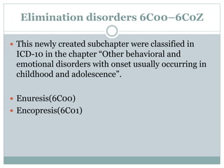 Elimination disorders 6C00–6C0Z
 This newly created subchapter were classified in
ICD-10 in the chapter “Other behavioral and
emotional disorders with onset usually occurring in
childhood and adolescence”.
 Enuresis(6C00)
 Encopresis(6C01)
 