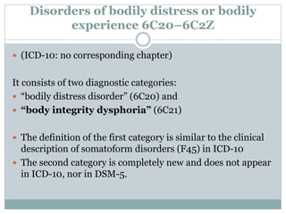 Disorders of bodily distress or bodily
experience 6C20–6C2Z
 (ICD-10: no corresponding chapter)
It consists of two diagnostic categories:
 “bodily distress disorder” (6C20) and
 “body integrity dysphoria” (6C21)
 The definition of the first category is similar to the clinical
description of somatoform disorders (F45) in ICD-10
 The second category is completely new and does not appear
in ICD-10, nor in DSM-5.
 