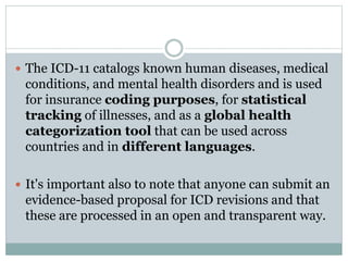  The ICD-11 catalogs known human diseases, medical
conditions, and mental health disorders and is used
for insurance coding purposes, for statistical
tracking of illnesses, and as a global health
categorization tool that can be used across
countries and in different languages.
 It's important also to note that anyone can submit an
evidence-based proposal for ICD revisions and that
these are processed in an open and transparent way.
 