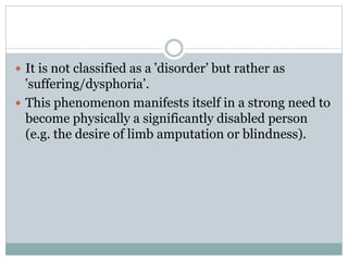  It is not classified as a ‛disorder’ but rather as
‛suffering/dysphoria’.
 This phenomenon manifests itself in a strong need to
become physically a significantly disabled person
(e.g. the desire of limb amputation or blindness).
 