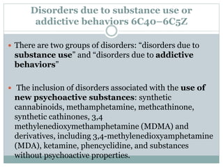 Disorders due to substance use or
addictive behaviors 6C40–6C5Z
 There are two groups of disorders: “disorders due to
substance use” and “disorders due to addictive
behaviors”
 The inclusion of disorders associated with the use of
new psychoactive substances: synthetic
cannabinoids, methamphetamine, methcathinone,
synthetic cathinones, 3,4
methylenedioxymethamphetamine (MDMA) and
derivatives, including 3,4-methylenedioxyamphetamine
(MDA), ketamine, phencyclidine, and substances
without psychoactive properties.
 