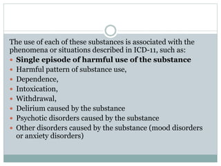 The use of each of these substances is associated with the
phenomena or situations described in ICD-11, such as:
 Single episode of harmful use of the substance
 Harmful pattern of substance use,
 Dependence,
 Intoxication,
 Withdrawal,
 Delirium caused by the substance
 Psychotic disorders caused by the substance
 Other disorders caused by the substance (mood disorders
or anxiety disorders)
 