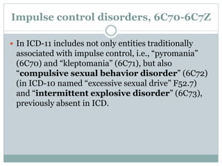 Impulse control disorders, 6C70-6C7Z
 In ICD-11 includes not only entities traditionally
associated with impulse control, i.e., “pyromania”
(6C70) and “kleptomania” (6C71), but also
“compulsive sexual behavior disorder” (6C72)
(in ICD-10 named “excessive sexual drive” F52.7)
and “intermittent explosive disorder” (6C73),
previously absent in ICD.
 