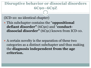 Disruptive behavior or dissocial disorders
6C90–6C9Z
(ICD-10: no identical chapter)
 This subchapter contains the “oppositional
defiant disorder” (6C90) and “conduct-
dissocial disorder” (6C91) known from ICD-10.
 A certain novelty is the separation of these two
categories as a distinct subchapter and thus making
the diagnosis independent from the age
criterion.
 
