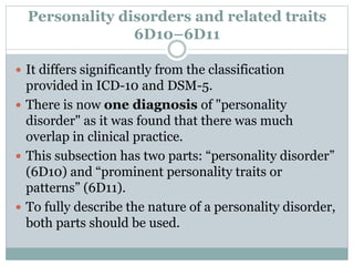 Personality disorders and related traits
6D10–6D11
 It differs significantly from the classification
provided in ICD-10 and DSM-5.
 There is now one diagnosis of "personality
disorder" as it was found that there was much
overlap in clinical practice.
 This subsection has two parts: “personality disorder”
(6D10) and “prominent personality traits or
patterns” (6D11).
 To fully describe the nature of a personality disorder,
both parts should be used.
 