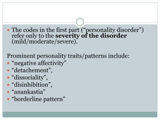  The codes in the first part (“personality disorder”)
refer only to the severity of the disorder
(mild/moderate/severe).
Prominent personality traits/patterns include:
 “negative affectivity”
 “detachement”,
 “dissociality”,
 “disinhibition”,
 “anankastia”
 “borderline pattern”
 