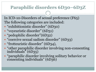 Paraphilic disorders 6D30–6D3Z
In ICD-10-Disorders of sexual preference (F65)
The following categories are included:
 “exhibitionistic disorder” (6D30)
 “voyeuristic disorder” (6D31)
 “pedophilic disorder”(6D32)
 “coercive sexual sadism disorder” (6D33)
 “frotteuristic disorder” (6D34),
 “other paraphilic disorder involving non-consenting
individuals” (6D35)
 “paraphilic disorder involving solitary behavior or
consenting individuals” (6D36)
 