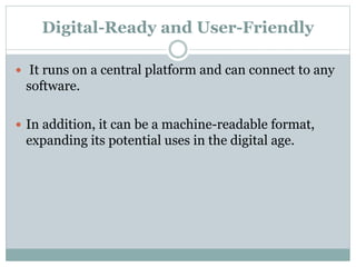 Digital-Ready and User-Friendly
 It runs on a central platform and can connect to any
software.
 In addition, it can be a machine-readable format,
expanding its potential uses in the digital age.
 