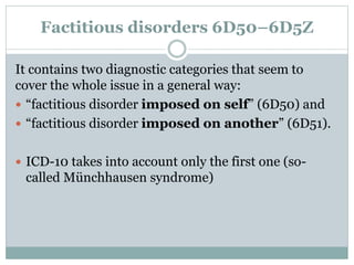 Factitious disorders 6D50–6D5Z
It contains two diagnostic categories that seem to
cover the whole issue in a general way:
 “factitious disorder imposed on self” (6D50) and
 “factitious disorder imposed on another” (6D51).
 ICD-10 takes into account only the first one (so-
called Münchhausen syndrome)
 