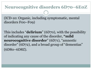 Neurocognitive disorders 6D70–6E0Z
(ICD-10: Organic, including symptomatic, mental
disorders F00–F09)
This includes “delirium” (6D70), with the possibility
of indicating any cause of the disorder, “mild
neurocognitive disorder” (6D71), “amnestic
disorder” (6D72), and a broad group of “dementias”
(6D80–6D8Z).
 