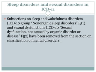 Sleep disorders and sexual disorders in
ICD-11
 Subsections on sleep and wakefulness disorders
(ICD-10 group “Nonorganic sleep disorders” F51)
and sexual dysfunctions (ICD-10 “Sexual
dysfunction, not caused by organic disorder or
disease” F52) have been removed from the section on
classification of mental disorders.
 