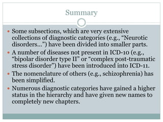 Summary
 Some subsections, which are very extensive
collections of diagnostic categories (e.g., “Neurotic
disorders...”) have been divided into smaller parts.
 A number of diseases not present in ICD-10 (e.g.,
“bipolar disorder type II” or “complex post-traumatic
stress disorder”) have been introduced into ICD-11.
 The nomenclature of others (e.g., schizophrenia) has
been simplified.
 Numerous diagnostic categories have gained a higher
status in the hierarchy and have given new names to
completely new chapters.
 