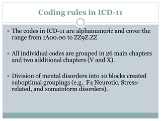 Coding rules in ICD-11
 The codes in ICD-11 are alphanumeric and cover the
range from 1A00.00 to ZZ9Z.ZZ
 All individual codes are grouped in 26 main chapters
and two additional chapters (V and X).
 Division of mental disorders into 10 blocks created
suboptimal groupings (e.g.. F4 Neurotic, Stress-
related, and somatoform disorders).
 