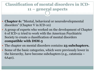 Classification of mental disorders in ICD-
11 – general aspects
 Chapter 6: “Mental, behavioral or neurodevelopmental
disorders” (Chapter V in ICD-10)
 A group of experts who worked on the development of Chapter
6 of ICD-11 tried to work with the American Psychiatric
Society to create a classification of mental disorders
compatible with DSM-5
 The chapter on mental disorders contains 23 subchapters.
 Some of the basic categories, which were previously lower in
the hierarchy, have become subchapters (e.g., catatonia –
6A40).
 