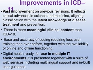 Improvements in ICD–
11
•Vast improvement on previous revisions. It reflects
critical advances in science and medicine, aligning
classification with the latest knowledge of disease
treatment and prevention.
• There is more meaningful clinical content than
ICD–10.
• Ease and accuracy of coding requiring less user
training than ever before, together with the availability
of online and offline functioning.
•Digital health ready, for use in multiple IT
environments.It is presented together with a suite of
web services including multilingual support and in-built
user guidance.
 