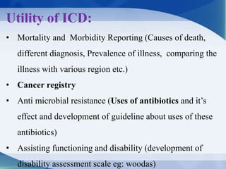 Utility of ICD:
• Mortality and Morbidity Reporting (Causes of death,
different diagnosis, Prevalence of illness, comparing the
illness with various region etc.)
• Cancer registry
• Anti microbial resistance (Uses of antibiotics and it’s
effect and development of guideline about uses of these
antibiotics)
• Assisting functioning and disability (development of
disability assessment scale eg: woodas)
 