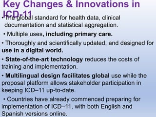 Key Changes & Innovations in
ICD-11
•The global standard for health data, clinical
documentation and statistical aggregation.
• Multiple uses, including primary care.
• Thoroughly and scientifically updated, and designed for
use in a digital world.
• State-of-the-art technology reduces the costs of
training and implementation.
• Multilingual design facilitates global use while the
proposal platform allows stakeholder participation in
keeping ICD–11 up-to-date.
• Countries have already commenced preparing for
implementation of ICD–11, with both English and
Spanish versions online.
 