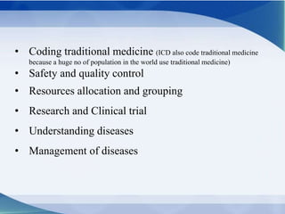 • Coding traditional medicine (ICD also code traditional medicine
because a huge no of population in the world use traditional medicine)
• Safety and quality control
• Resources allocation and grouping
• Research and Clinical trial
• Understanding diseases
• Management of diseases
 