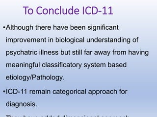 To Conclude ICD-11
•Although there have been significant
improvement in biological understanding of
psychatric illness but still far away from having
meaningful classificatory system based
etiology/Pathology.
•ICD-11 remain categorical approach for
diagnosis.
 