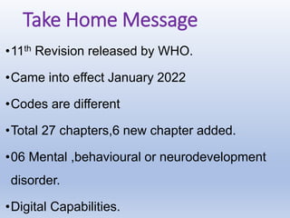 Take Home Message
•11th Revision released by WHO.
•Came into effect January 2022
•Codes are different
•Total 27 chapters,6 new chapter added.
•06 Mental ,behavioural or neurodevelopment
disorder.
•Digital Capabilities.
 
