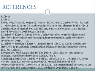 Indian Classification of mental disorder
ICD – 8 was modified and classified according
to Indian conditions by Neki (1963), Wig &
Singer (1967), Vahia (1961), Verma (1971).
Mental disorder are divided in three areas:
• Psychosis (Major Mental Disorder)
• Neurosis ( Minor mental Disorder)
• Special Disorder (Based on diseases)
 