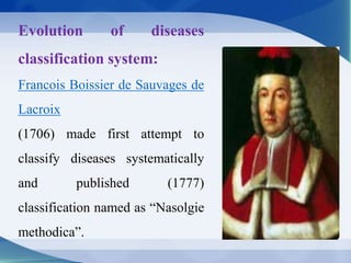 Evolution of diseases
classification system:
Francois Boissier de Sauvages de
Lacroix
(1706) made first attempt to
classify diseases systematically
and published (1777)
classification named as “Nasolgie
methodica”.
 