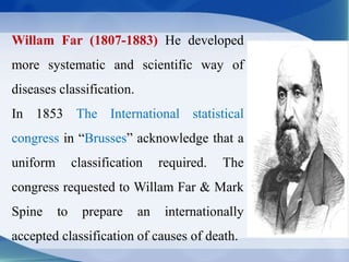 Willam Far (1807-1883) He developed
more systematic and scientific way of
diseases classification.
In 1853 The International statistical
congress in “Brusses” acknowledge that a
uniform classification required. The
congress requested to Willam Far & Mark
Spine to prepare an internationally
accepted classification of causes of death.
 